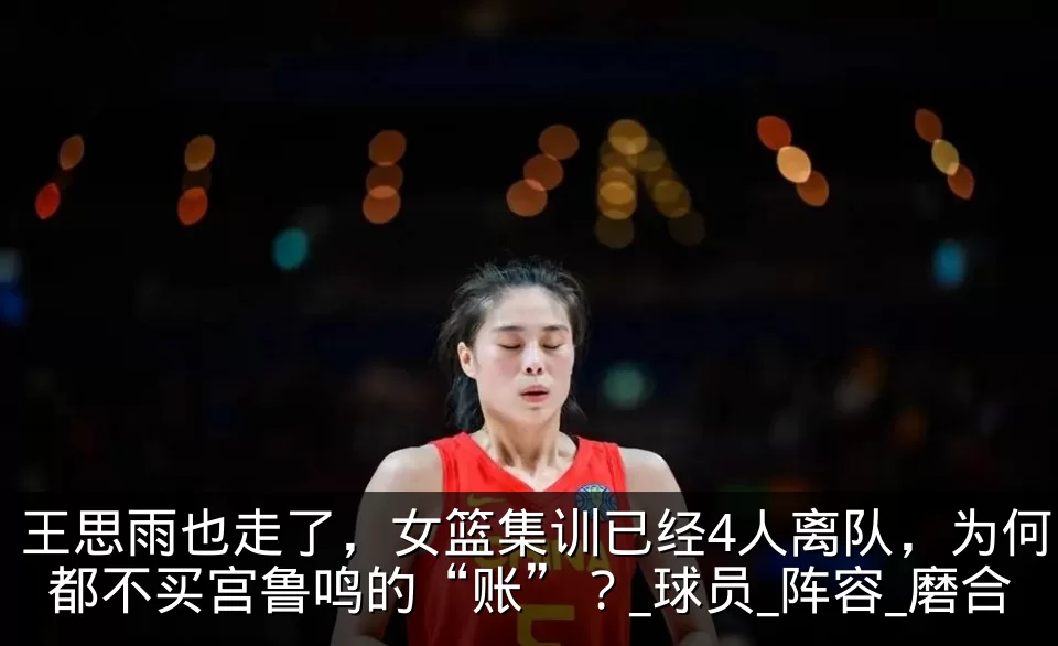王思雨也走了，女篮集训已经4人离队，为何都不买宫鲁鸣的“账”？_球员_阵容_磨合