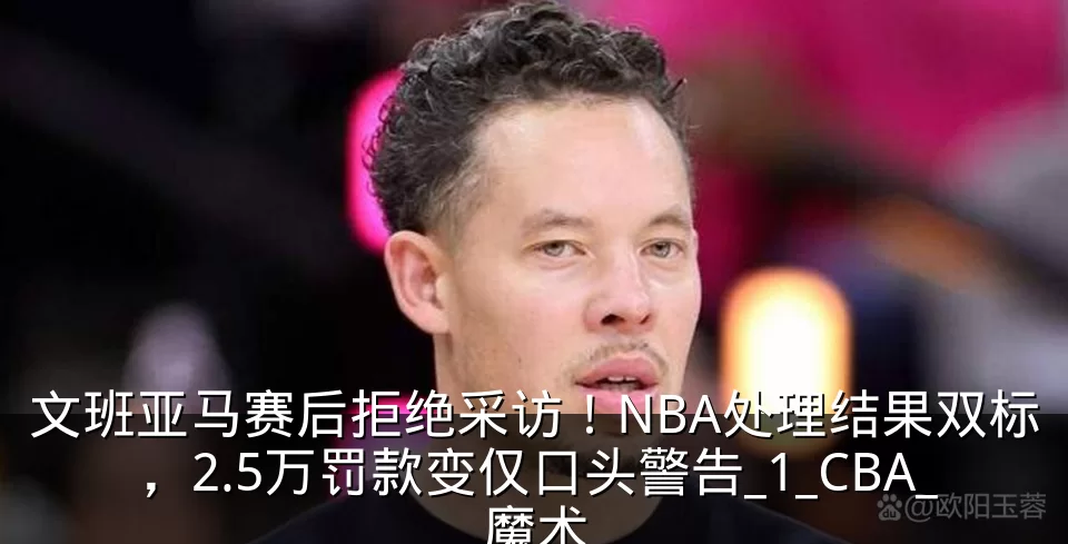 文班亚马赛后拒绝采访！NBA处理结果双标，2.5万罚款变仅口头警告_1_CBA_魔术
